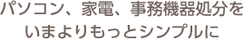 パソコン、家電、事務機器処分を いまよりもっとシンプルに